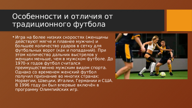 Особенности и отличия от традиционного футбола Игра на более низких скоростях (женщины действуют мягче и плавнее мужчин) и большее количество ударов в сетку для футбольных ворот (как и попаданий). При этом количество дальних выстрелов у женщин меньше, чем в мужском футболе. До 1970-х годов футбол считался преимущественно мужским видом спорта. Однако со временем женский футбол получил признание во многих странах: Норвегии, Швеции, Италии, Германии и США. В 1996 году он был впервые включён в программу Олимпийских игр.  