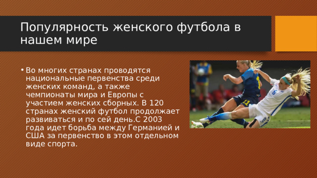 Популярность женского футбола в нашем мире Во многих странах проводятся национальные первенства среди женских команд, а также чемпионаты мира и Европы с участием женских сборных. В 120 странах женский футбол продолжает развиваться и по сей день.С 2003 года идет борьба между Германией и США за первенство в этом отдельном виде спорта. 