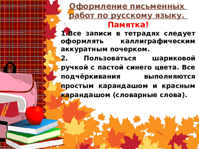 Оформление письменных работ по русскому языку. Памятка! 1.Все записи в тетрадях следует оформлять каллиграфическим аккуратным почерком. 2. Пользоваться шариковой ручкой с пастой синего цвета. Все подчёркивания выполняются простым карандашом и красным карандашом (словарные слова).     