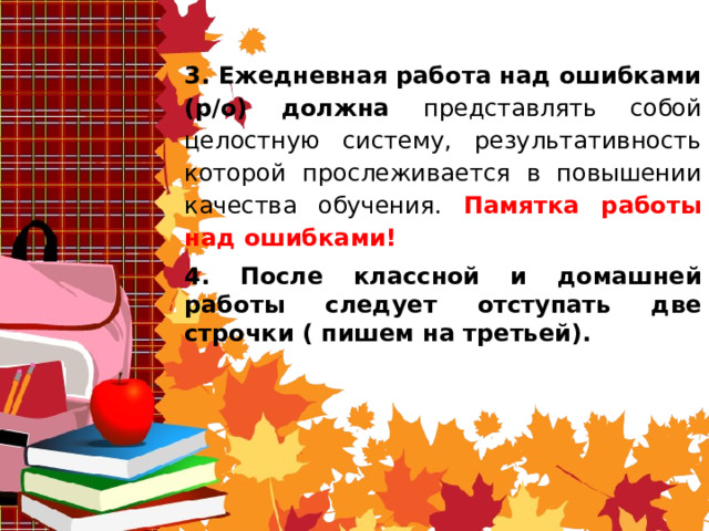 3. Ежедневная работа над ошибками  (р/о) должна представлять собой целостную систему, результативность которой прослеживается в повышении качества обучения. Памятка работы над ошибками! 4. После классной и домашней работы следует отступать две строчки ( пишем на третьей). 