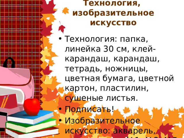 Технология,  изобразительное искусство Технология: папка, линейка 30 см, клей-карандаш, карандаш, тетрадь, ножницы, цветная бумага, цветной картон, пластилин, сушеные листья. Подписать! Изобразительное искусство: акварель, гуашь, кисти №1, №3, №5, карандаш, бумага для рисования. Подписать! 