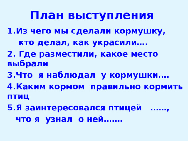 План выступления 1.Из чего мы сделали кормушку,  кто делал, как украсили…. 2. Где разместили, какое место выбрали 3.Что я наблюдал у кормушки…. 4.Каким кормом правильно кормить птиц 5.Я заинтересовался птицей ……,  что я узнал о ней……. 
