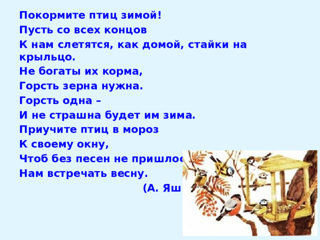 Покормите птиц зимой! Пусть со всех концов К нам слетятся, как домой, стайки на крыльцо. Не богаты их корма, Горсть зерна нужна. Горсть одна – И не страшна будет им зима. Приучите птиц в мороз К своему окну, Чтоб без песен не пришлось Нам встречать весну.  (А. Яшин) 