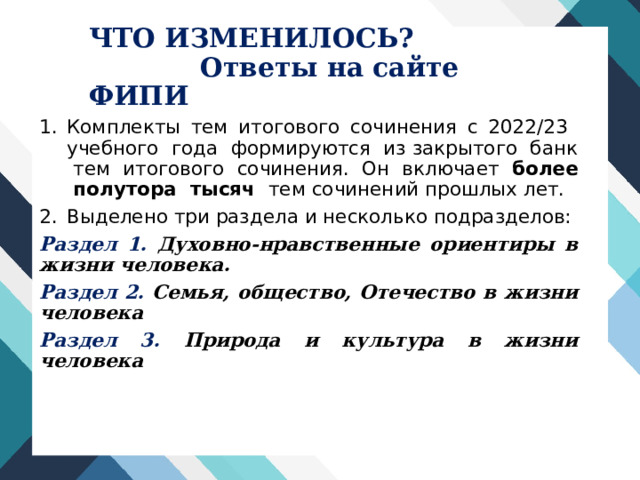 ЧТО ИЗМЕНИЛОСЬ?  Ответы на сайте ФИПИ Комплекты тем итогового сочинения с 2022/23 учебного года формируются из закрытого банк тем итогового сочинения. Он включает более полутора тысяч тем сочинений прошлых лет. Выделено три раздела и несколько подразделов: Раздел 1.  Духовно-нравственные ориентиры в жизни человека. Раздел 2. Семья, общество, Отечество в жизни человека Раздел 3. Природа и культура в жизни человека 