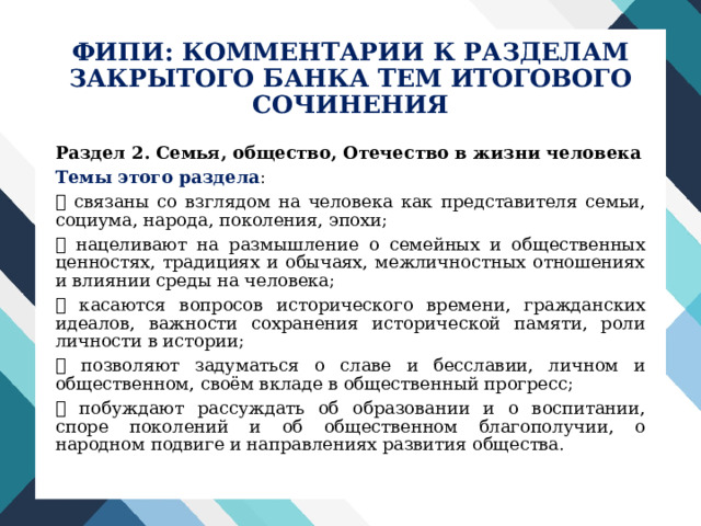 ФИПИ: КОММЕНТАРИИ К РАЗДЕЛАМ  ЗАКРЫТОГО БАНКА ТЕМ ИТОГОВОГО СОЧИНЕНИЯ Раздел 2. Семья, общество, Отечество в жизни человека Темы этого раздела :  связаны со взглядом на человека как представителя семьи, социума, народа, поколения, эпохи;  нацеливают на размышление о семейных и общественных ценностях, традициях и обычаях, межличностных отношениях и влиянии среды на человека;  касаются вопросов исторического времени, гражданских идеалов, важности сохранения исторической памяти, роли личности в истории;  позволяют задуматься о славе и бесславии, личном и общественном, своём вкладе в общественный прогресс;  побуждают рассуждать об образовании и о воспитании, споре поколений и об общественном благополучии, о народном подвиге и направлениях развития общества. 