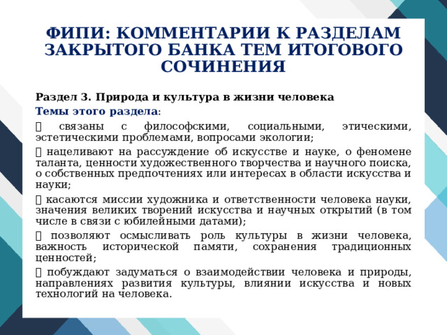 ФИПИ: КОММЕНТАРИИ К РАЗДЕЛАМ  ЗАКРЫТОГО БАНКА ТЕМ ИТОГОВОГО СОЧИНЕНИЯ Раздел 3. Природа и культура в жизни человека Темы этого раздела :  связаны с философскими, социальными, этическими, эстетическими проблемами, вопросами экологии;  нацеливают на рассуждение об искусстве и науке, о феномене таланта, ценности художественного творчества и научного поиска, о собственных предпочтениях или интересах в области искусства и науки;  касаются миссии художника и ответственности человека науки, значения великих творений искусства и научных открытий (в том числе в связи с юбилейными датами);  позволяют осмысливать роль культуры в жизни человека, важность исторической памяти, сохранения традиционных ценностей;  побуждают задуматься о взаимодействии человека и природы, направлениях развития культуры, влиянии искусства и новых технологий на человека. 