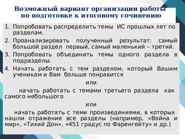 Возможный вариант организации работы  по подготовке к итоговому сочинению Попробовать распределить темы ИС прошлых лет по разделам. Проанализировать полученный результат: самый большой раздел первый, самый маленький – третий. Попробовать объединить темы одного раздела в подразделы. Начать работать с тем разделом, который Вашим ученикам и Вам больше понравится или  начать работать с темами третьего раздела как самого небольшого или  начать работать с теми произведениями, в которых нашли отражение все разделы (например, «Война и мир», «Тихий Дон», «451 градус по Фаренгейту» и др.) 