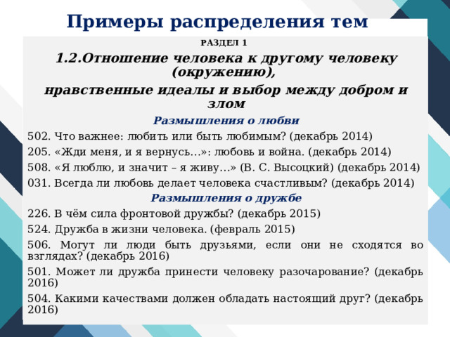 Примеры распределения тем РАЗДЕЛ 1 1.2.Отношение человека к другому человеку (окружению), нравственные идеалы и выбор между добром и злом Размышления о любви 502. Что важнее: любить или быть любимым? (декабрь 2014) 205. «Жди меня, и я вернусь…»: любовь и война. (декабрь 2014) 508. «Я люблю, и значит – я живу…» (В. С. Высоцкий) (декабрь 2014) 031. Всегда ли любовь делает человека счастливым? (декабрь 2014) Размышления о дружбе 226. В чём сила фронтовой дружбы? (декабрь 2015) 524. Дружба в жизни человека. (февраль 2015) 506. Могут ли люди быть друзьями, если они не сходятся во взглядах? (декабрь 2016) 501. Может ли дружба принести человеку разочарование? (декабрь 2016) 504. Какими качествами должен обладать настоящий друг? (декабрь 2016) 