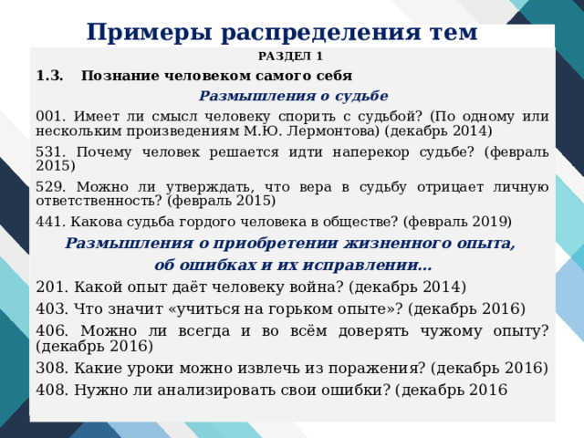 Примеры распределения тем РАЗДЕЛ 1 1.3.  Познание человеком самого себя Размышления о судьбе 001. Имеет ли смысл человеку спорить с судьбой? (По одному или нескольким произведениям М.Ю. Лермонтова) (декабрь 2014) 531. Почему человек решается идти наперекор судьбе? (февраль 2015) 529. Можно ли утверждать, что вера в судьбу отрицает личную ответственность? (февраль 2015) 441. Какова судьба гордого человека в обществе? (февраль 2019) Размышления о приобретении жизненного опыта, об ошибках и их исправлении… 201. Какой опыт даёт человеку война? (декабрь 2014) 403. Что значит «учиться на горьком опыте»? (декабрь 2016) 406. Можно ли всегда и во всём доверять чужому опыту? (декабрь 2016) 308. Какие уроки можно извлечь из поражения? (декабрь 2016) 408. Нужно ли анализировать свои ошибки? (декабрь 2016  