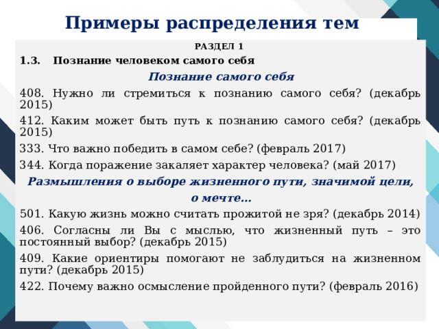 Примеры распределения тем РАЗДЕЛ 1 1.3.  Познание человеком самого себя Познание самого себя 408. Нужно ли стремиться к познанию самого себя? (декабрь 2015) 412. Каким может быть путь к познанию самого себя? (декабрь 2015) 333. Что важно победить в самом себе? (февраль 2017) 344. Когда поражение закаляет характер человека? (май 2017) Размышления о выборе жизненного пути, значимой цели, о мечте… 501. Какую жизнь можно считать прожитой не зря? (декабрь 2014) 406. Согласны ли Вы с мыслью, что жизненный путь – это постоянный выбор? (декабрь 2015) 409. Какие ориентиры помогают не заблудиться на жизненном пути? (декабрь 2015) 422. Почему важно осмысление пройденного пути? (февраль 2016)  