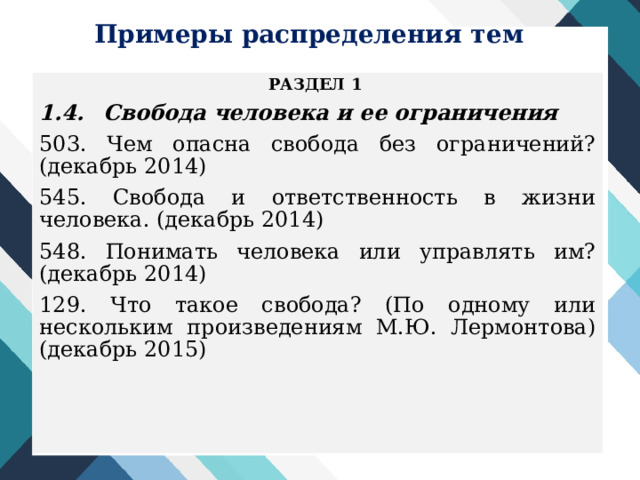 Примеры распределения тем РАЗДЕЛ 1 1.4.  Свобода человека и ее ограничения 503. Чем опасна свобода без ограничений? (декабрь 2014) 545. Свобода и ответственность в жизни человека. (декабрь 2014) 548. Понимать человека или управлять им? (декабрь 2014) 129. Что такое свобода? (По одному или нескольким произведениям М.Ю. Лермонтова) (декабрь 2015)  