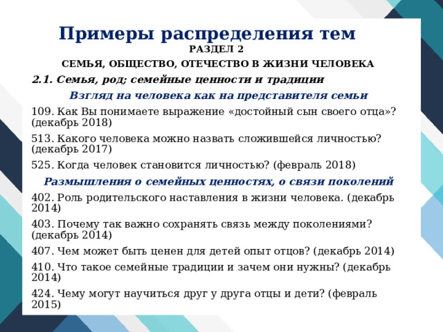 Примеры распределения тем РАЗДЕЛ 2 СЕМЬЯ, ОБЩЕСТВО, ОТЕЧЕСТВО В ЖИЗНИ ЧЕЛОВЕКА 2.1. Семья, род; семейные ценности и традиции Взгляд на человека как на представителя семьи 109. Как Вы понимаете выражение «достойный сын своего отца»? (декабрь 2018) 513. Какого человека можно назвать сложившейся личностью? (декабрь 2017) 525. Когда человек становится личностью? (февраль 2018) Размышления о семейных ценностях, о связи поколений 402. Роль родительского наставления в жизни человека. (декабрь 2014) 403. Почему так важно сохранять связь между поколениями? (декабрь 2014) 407. Чем может быть ценен для детей опыт отцов? (декабрь 2014) 410. Что такое семейные традиции и зачем они нужны? (декабрь 2014) 424. Чему могут научиться друг у друга отцы и дети? (февраль 2015) 