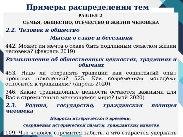 Примеры распределения тем РАЗДЕЛ 2 СЕМЬЯ, ОБЩЕСТВО, ОТЕЧЕСТВО В ЖИЗНИ ЧЕЛОВЕКА 2.2. Человек и общество Мысли о славе и бесславии 442. Может ли мечта о славе быть подлинным смыслом жизни человека? (февраль 2019) Размышления об общественных ценностях, традициях и обычаях 453. Надо ли сохранять традиции как социальный опыт прошлых поколений? 525. Как современная молодёжь относится к традициям? (апрель 2020) 346. Какие традиционные ценности остаются важными для Вас в стремительно меняющемся мире? (май 2020) 2.3. Родина, государство, гражданская позиция человека Вопросы исторического времени, сохранения исторической памяти, гражданских идеалов 109. Что человек стремится забыть, а что старается удержать в памяти? 229. Почему в мирное время не угасает память о военном прошлом? 144. Влияет ли прошлое на настоящее? (май 2016) 