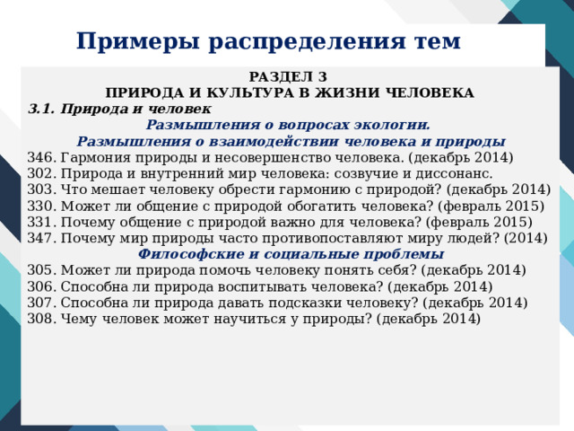 Примеры распределения тем РАЗДЕЛ 3 ПРИРОДА И КУЛЬТУРА В ЖИЗНИ ЧЕЛОВЕКА 3.1. Природа и человек Размышления о вопросах экологии. Размышления о взаимодействии человека и природы 346. Гармония природы и несовершенство человека. (декабрь 2014) 302. Природа и внутренний мир человека: созвучие и диссонанс. 303. Что мешает человеку обрести гармонию с природой? (декабрь 2014) 330. Может ли общение с природой обогатить человека? (февраль 2015) 331. Почему общение с природой важно для человека? (февраль 2015) 347. Почему мир природы часто противопоставляют миру людей? (2014) Философские и социальные проблемы 305. Может ли природа помочь человеку понять себя? (декабрь 2014) 306. Способна ли природа воспитывать человека? (декабрь 2014) 307. Способна ли природа давать подсказки человеку? (декабрь 2014) 308. Чему человек может научиться у природы? (декабрь 2014) 