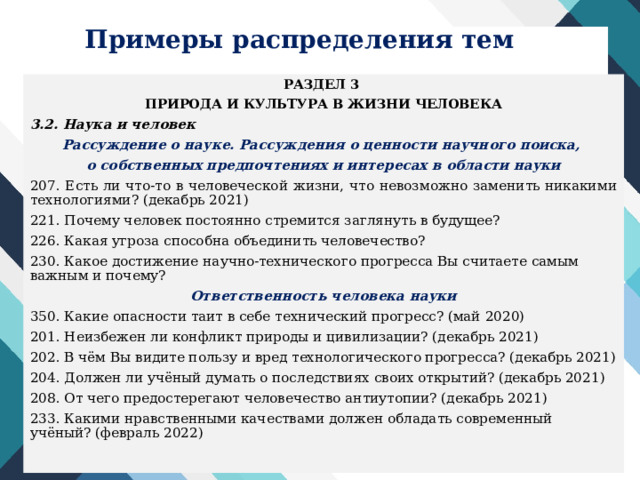 Примеры распределения тем РАЗДЕЛ 3 ПРИРОДА И КУЛЬТУРА В ЖИЗНИ ЧЕЛОВЕКА 3.2. Наука и человек Рассуждение о науке. Рассуждения о ценности научного поиска, о собственных предпочтениях и интересах в области науки 207. Есть ли что-то в человеческой жизни, что невозможно заменить никакими технологиями? (декабрь 2021) 221. Почему человек постоянно стремится заглянуть в будущее? 226. Какая угроза способна объединить человечество? 230. Какое достижение научно-технического прогресса Вы считаете самым важным и почему? Ответственность человека науки 350. Какие опасности таит в себе технический прогресс? (май 2020) 201. Неизбежен ли конфликт природы и цивилизации? (декабрь 2021) 202. В чём Вы видите пользу и вред технологического прогресса? (декабрь 2021) 204. Должен ли учёный думать о последствиях своих открытий? (декабрь 2021) 208. От чего предостерегают человечество антиутопии? (декабрь 2021) 233. Какими нравственными качествами должен обладать современный учёный? (февраль 2022) 