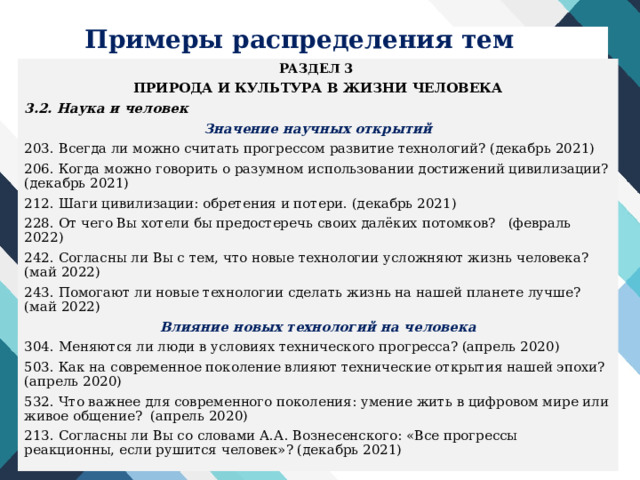 Примеры распределения тем РАЗДЕЛ 3 ПРИРОДА И КУЛЬТУРА В ЖИЗНИ ЧЕЛОВЕКА 3.2. Наука и человек Значение научных открытий 203. Всегда ли можно считать прогрессом развитие технологий? (декабрь 2021) 206. Когда можно говорить о разумном использовании достижений цивилизации? (декабрь 2021) 212. Шаги цивилизации: обретения и потери. (декабрь 2021) 228. От чего Вы хотели бы предостеречь своих далёких потомков? (февраль 2022) 242. Согласны ли Вы с тем, что новые технологии усложняют жизнь человека? (май 2022) 243. Помогают ли новые технологии сделать жизнь на нашей планете лучше? (май 2022) Влияние новых технологий на человека 304. Меняются ли люди в условиях технического прогресса? (апрель 2020) 503. Как на современное поколение влияют технические открытия нашей эпохи? (апрель 2020) 532. Что важнее для современного поколения: умение жить в цифровом мире или живое общение? (апрель 2020) 213. Согласны ли Вы со словами А.А. Вознесенского: «Все прогрессы реакционны, если рушится человек»? (декабрь 2021) 