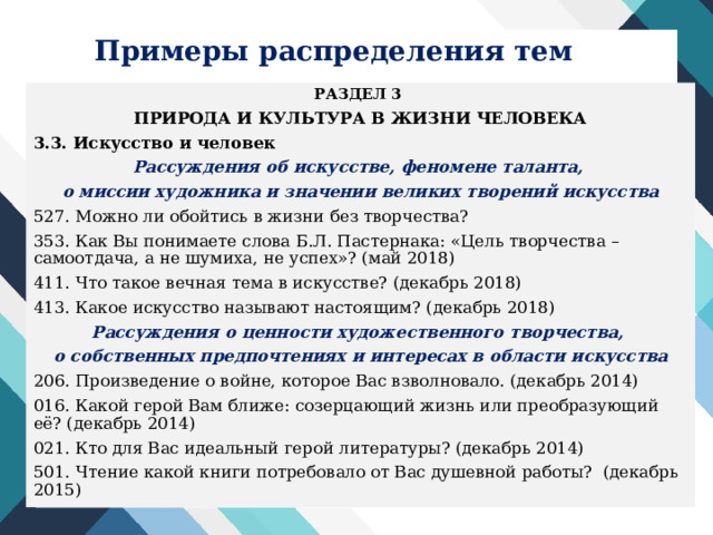 Примеры распределения тем РАЗДЕЛ 3 ПРИРОДА И КУЛЬТУРА В ЖИЗНИ ЧЕЛОВЕКА 3.3. Искусство и человек Рассуждения об искусстве, феномене таланта, о миссии художника и значении великих творений искусства 527. Можно ли обойтись в жизни без творчества? 353. Как Вы понимаете слова Б.Л. Пастернака: «Цель творчества – самоотдача, а не шумиха, не успех»? (май 2018) 411. Что такое вечная тема в искусстве? (декабрь 2018) 413. Какое искусство называют настоящим? (декабрь 2018) Рассуждения о ценности художественного творчества, о собственных предпочтениях и интересах в области искусства 206. Произведение о войне, которое Вас взволновало. (декабрь 2014) 016. Какой герой Вам ближе: созерцающий жизнь или преобразующий её? (декабрь 2014) 021. Кто для Вас идеальный герой литературы? (декабрь 2014) 501. Чтение какой книги потребовало от Вас душевной работы? (декабрь 2015)  