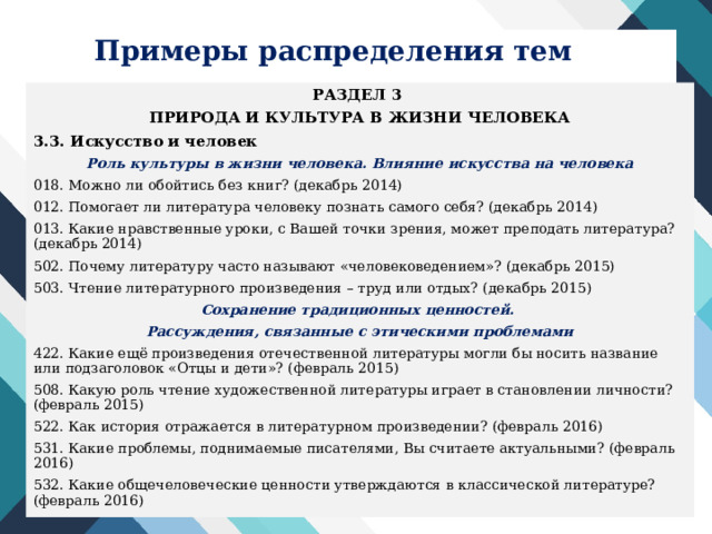 Примеры распределения тем РАЗДЕЛ 3 ПРИРОДА И КУЛЬТУРА В ЖИЗНИ ЧЕЛОВЕКА 3.3. Искусство и человек Роль культуры в жизни человека. Влияние искусства на человека 018. Можно ли обойтись без книг? (декабрь 2014) 012. Помогает ли литература человеку познать самого себя? (декабрь 2014) 013. Какие нравственные уроки, с Вашей точки зрения, может преподать литература? (декабрь 2014) 502. Почему литературу часто называют «человековедением»? (декабрь 2015) 503. Чтение литературного произведения – труд или отдых? (декабрь 2015) Сохранение традиционных ценностей. Рассуждения, связанные с этическими проблемами 422. Какие ещё произведения отечественной литературы могли бы носить название или подзаголовок «Отцы и дети»? (февраль 2015) 508. Какую роль чтение художественной литературы играет в становлении личности? (февраль 2015) 522. Как история отражается в литературном произведении? (февраль 2016) 531. Какие проблемы, поднимаемые писателями, Вы считаете актуальными? (февраль 2016) 532. Какие общечеловеческие ценности утверждаются в классической литературе? (февраль 2016)  