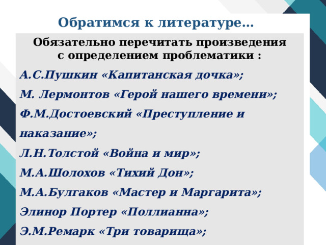 Обратимся к литературе… Обязательно перечитать произведения с определением проблематики : А.С.Пушкин «Капитанская дочка»; М. Лермонтов «Герой нашего времени»; Ф.М.Достоевский «Преступление и наказание»; Л.Н.Толстой «Война и мир»; М.А.Шолохов «Тихий Дон»; М.А.Булгаков «Мастер и Маргарита»; Элинор Портер «Поллианна»; Э.М.Ремарк «Три товарища»;  Рэй Брэдбери «451 градус по Фаренгейту» и др. 
