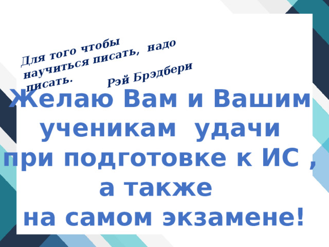 Для того чтобы научиться писать, надо писать. Рэй Брэдбери Желаю Вам и Вашим ученикам удачи при подготовке к ИС , а также на самом экзамене! 