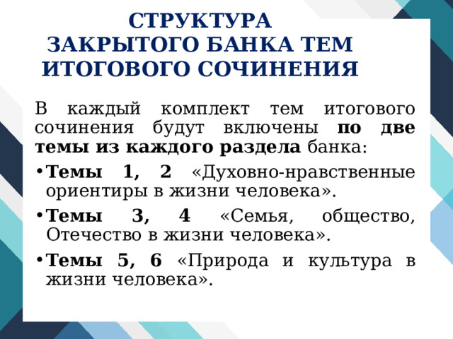 СТРУКТУРА ЗАКРЫТОГО БАНКА ТЕМ ИТОГОВОГО СОЧИНЕНИЯ В каждый комплект тем итогового сочинения будут включены по две темы из каждого раздела банка: Темы 1, 2 «Духовно-нравственные ориентиры в жизни человека». Темы 3, 4 «Семья, общество, Отечество в жизни человека». Темы 5, 6 «Природа и культура в жизни человека». 