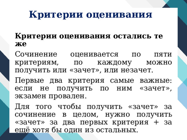 Критерии оценивания Критерии оценивания остались те же Сочинение оценивается по пяти критериям, по каждому можно получить или «зачет», или незачет. Первые два критерия самые важные: если не получить по ним «зачет», экзамен провален. Для того чтобы получить «зачет» за сочинение в целом, нужно получить «зачет» за два первых критерия + за ещё хотя бы один из остальных. 