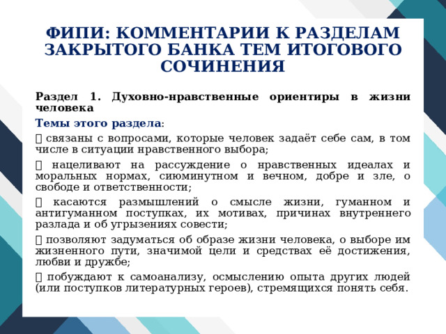 ФИПИ: КОММЕНТАРИИ К РАЗДЕЛАМ  ЗАКРЫТОГО БАНКА ТЕМ ИТОГОВОГО СОЧИНЕНИЯ Раздел 1. Духовно-нравственные ориентиры в жизни человека Темы этого раздела :  связаны с вопросами, которые человек задаёт себе сам, в том числе в ситуации нравственного выбора;  нацеливают на рассуждение о нравственных идеалах и моральных нормах, сиюминутном и вечном, добре и зле, о свободе и ответственности;  касаются размышлений о смысле жизни, гуманном и антигуманном поступках, их мотивах, причинах внутреннего разлада и об угрызениях совести;  позволяют задуматься об образе жизни человека, о выборе им жизненного пути, значимой цели и средствах её достижения, любви и дружбе;  побуждают к самоанализу, осмыслению опыта других людей (или поступков литературных героев), стремящихся понять себя. 
