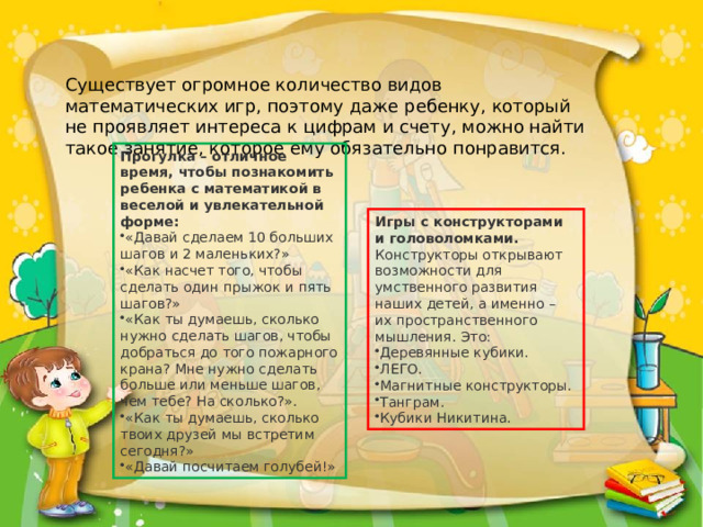 Существует огромное количество видов математических игр, поэтому даже ребенку, который не проявляет интереса к цифрам и счету, можно найти такое занятие, которое ему обязательно понравится. Прогулка – отличное время, чтобы познакомить ребенка с математикой в веселой и увлекательной форме: «Давай сделаем 10 больших шагов и 2 маленьких?» «Как насчет того, чтобы сделать один прыжок и пять шагов?» «Как ты думаешь, сколько нужно сделать шагов, чтобы добраться до того пожарного крана? Мне нужно сделать больше или меньше шагов, чем тебе? На сколько?». «Как ты думаешь, сколько твоих друзей мы встретим сегодня?» «Давай посчитаем голубей!» Игры с конструкторами и головоломками.  Конструкторы открывают возможности для умственного развития наших детей, а именно – их пространственного мышления. Это: Деревянные кубики. ЛЕГО. Магнитные конструкторы. Танграм. Кубики Никитина. 