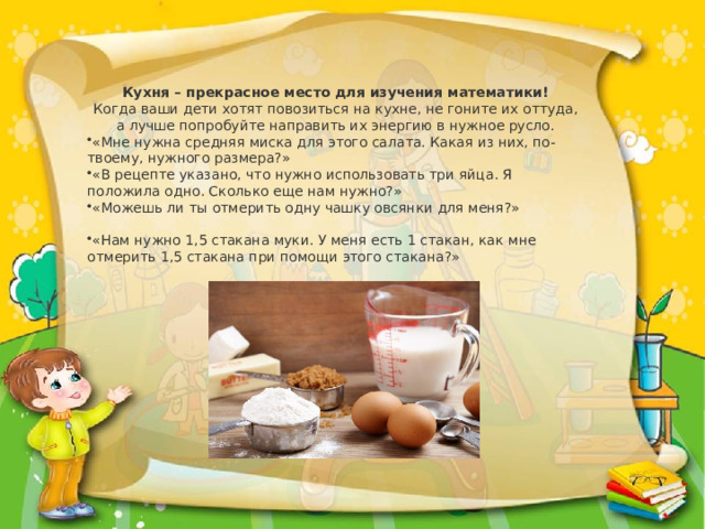 Кухня – прекрасное место для изучения математики!  Когда ваши дети хотят повозиться на кухне, не гоните их оттуда, а лучше попробуйте направить их энергию в нужное русло. «Мне нужна средняя миска для этого салата. Какая из них, по-твоему, нужного размера?» «В рецепте указано, что нужно использовать три яйца. Я положила одно. Сколько еще нам нужно?» «Можешь ли ты отмерить одну чашку овсянки для меня?» «Нам нужно 1,5 стакана муки. У меня есть 1 стакан, как мне отмерить 1,5 стакана при помощи этого стакана?» 