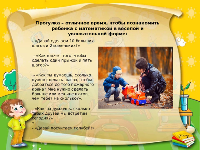              Прогулка – отличное время, чтобы познакомить ребенка с математикой в веселой и увлекательной форме:              - «Давай сделаем 10 больших шагов и 2 маленьких?»   - «Как насчет того, чтобы сделать один прыжок и пять шагов?»   - «Как ты думаешь, сколько нужно сделать шагов, чтобы добраться до того пожарного крана? Мне нужно сделать больше или меньше шагов, чем тебе? На сколько?».   -«Как ты думаешь, сколько твоих друзей мы встретим сегодня?»  « - «Давай посчитаем голубей!»   