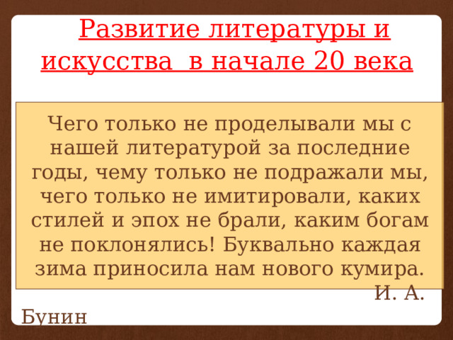  Развитие литературы и искусства в начале 20 века Чего только не проделывали мы с нашей литературой за последние годы, чему только не подражали мы, чего только не имитировали, каких стилей и эпох не брали, каким богам не поклонялись! Буквально каждая зима приносила нам нового кумира.  И. А. Бунин 