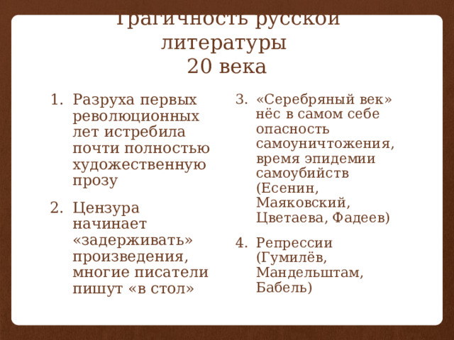 Трагичность русской литературы  20 века Разруха первых революционных лет истребила почти полностью художественную прозу Цензура начинает «задерживать» произведения, многие писатели пишут «в стол» «Серебряный век» нёс в самом себе опасность самоуничтожения, время эпидемии самоубийств (Есенин, Маяковский, Цветаева, Фадеев) Репрессии (Гумилёв, Мандельштам, Бабель) 