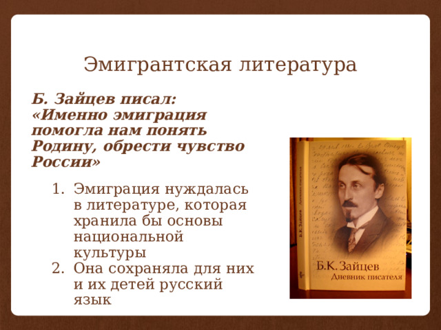 Эмигрантская литература Б. Зайцев писал: «Именно эмиграция помогла нам понять Родину, обрести чувство России» Эмиграция нуждалась в литературе, которая хранила бы основы национальной культуры Она сохраняла для них и их детей русский язык 