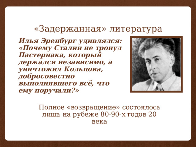 «Задержанная» литература Илья Эренбург удивлялся: «Почему Сталин не тронул Пастернака, который держался независимо, а уничтожил Кольцова, добросовестно выполнявшего всё, что ему поручали?» Полное «возвращение» состоялось лишь на рубеже 80-90-х годов 20 века 