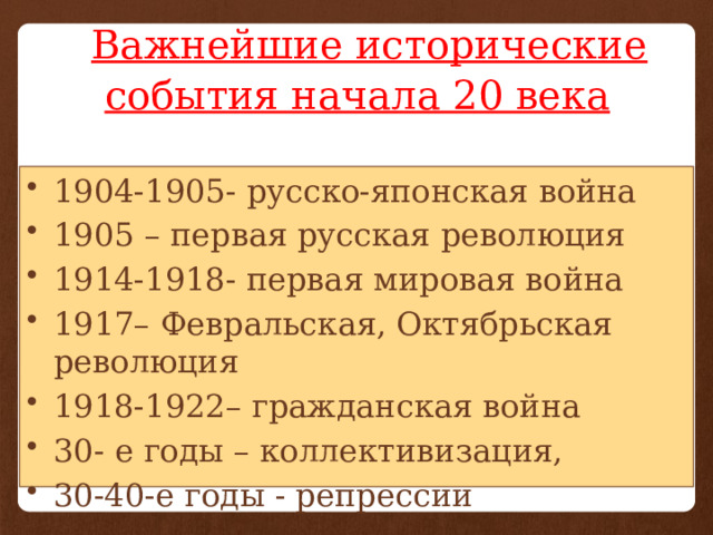  Важнейшие исторические события начала 20 века 1904-1905- русско-японская война 1905 – первая русская революция 1914-1918- первая мировая война 1917– Февральская, Октябрьская революция 1918-1922– гражданская война 30- е годы – коллективизация, 30-40-е годы - репрессии 