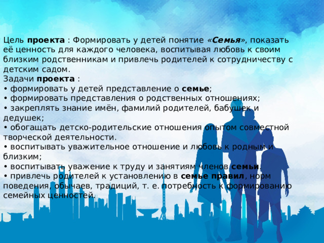 Цель  проекта  : Формировать у детей понятие  « Семья » , показать её ценность для каждого человека, воспитывая любовь к своим близким родственникам и привлечь родителей к сотрудничеству с детским садом. Задачи  проекта  : • формировать у детей представление о  семье ; • формировать представления о родственных отношениях; • закреплять знание имён, фамилий родителей, бабушек и дедушек; • обогащать детско-родительские отношения опытом совместной творческой деятельности. • воспитывать уважительное отношение и любовь к родным и близким; • воспитывать уважение к труду и занятиям членов  семьи . • привлечь родителей к установлению в  семье правил , норм поведения, обычаев, традиций, т. е. потребность к формированию семейных ценностей. 