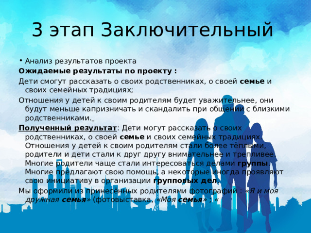 3 этап Заключительный Анализ результатов проекта Ожидаемые результаты по проекту : Дети смогут рассказать о своих родственниках, о своей  семье  и своих семейных традициях; Отношения у детей к своим родителям будет уважительнее, они будут меньше капризничать и скандалить при общении с близкими родственниками.  Полученный результат : Дети могут рассказать о своих родственниках, о своей  семье  и своих семейных традициях. Отношения у детей к своим родителям стали более тёплыми, родители и дети стали к друг другу внимательнее и трепливее. Многие родители чаще стали интересоваться делами  группы . Многие предлагают свою помощь, а некоторые иногда проявляют свою инициативу в организации  групповых дел . Мы оформили из принесённых родителями фотографий :  «Я и моя дружная  семья »  (фотовыставка,  «Моя  семья »  ;  « 