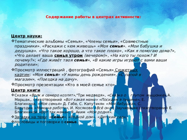    Содержание работы в центрах активности:    Центр науки: Тематические альбомы «Семья», «Члены семьи», «Совместные праздники». «Раскажи с кем живешь» «Моя  семья » .  «Мои бабушка и дедушка» .  «Что такое хорошо, а что такое плохо» ,  «Как я помогаю дома?» , «Что делает ваша  семья утром   (вечером) »,  «На кого ты похож? И почему?» ;  «Где живёт твоя  семья » ,  «В какие игры играют с вами ваши родители» ; Просмотр иллюстраций , фотографий «Семья» Сюжетных картин :  «Моя  семья »   «У мамы день рождения» ,  «С папой в магазин» ,  «Поездка на дачу» . Просмотр презентации «Кто в моей семье кто» Центр книги Сказки  «Волк и семеро козлят» ,