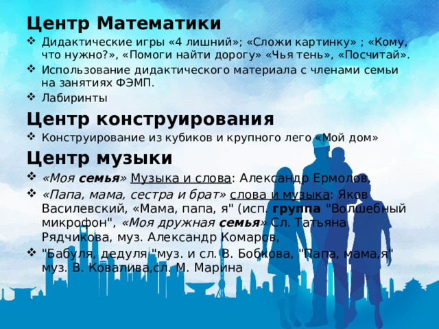 Центр Математики Дидактические игры «4 лишний»; «Сложи картинку» ; «Кому, что нужно?», «Помоги найти дорогу» «Чья тень», «Посчитай». Использование дидактического материала с членами семьи на занятиях ФЭМП. Лабиринты Центр конструирования Конструирование из кубиков и крупного лего «Мой дом» Центр музыки «Моя  семья »   Музыка и слова : Александр Ермолов,  «Папа, мама, сестра и брат»   слова и музыка : Яков Василевский, «Мама, папа, я