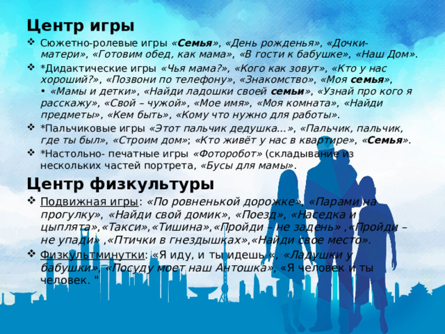 Центр игры Сюжетно-ролевые игры  « Семья » ,  «День рожденья» ,  «Дочки- матери» ,  «Готовим обед, как мама» ,  «В гости к бабушке» ,  «Наш Дом» . *Дидактические игры  «Чья мама?» ,  «Кого как зовут» ,  «Кто у нас хороший?» ,  «Позвони по телефону» ,  «Знакомство» ,  «Моя  семья » , •  «Мамы и детки» ,  «Найди ладошки своей  семьи » ,  «Узнай про кого я расскажу» ,  «Свой – чужой» ,  «Мое имя» ,  «Моя комната» ,  «Найди предметы» ,  «Кем быть» ,  «Кому что нужно для работы» . *Пальчиковые игры  «Этот пальчик дедушка…» ,  «Пальчик, пальчик, где ты был» ,  «Строим дом» ;  «Кто живёт у нас в квартире» ,  « Семья » . *Настольно- печатные игры  «Фоторобот»  (складывание из нескольких частей портрета,  «Бусы для мамы» . Центр физкультуры Подвижная игры :  «По ровненькой дорожке» ,  «Парами на прогулку» ,  «Найди свой домик» ,  «Поезд» ,  «Наседка и цыплята» , «Такси» , «Тишина» , «Пройди – не задень»  , «Пройди – не упади»  , «Птички в гнездышках» , «Найди свое место» . Физкультминутки : «Я иду, и ты идешь «,  «Ладушки у бабушки» ,  «Посуду моет наш Антошка» , «Я человек и ты человек. 