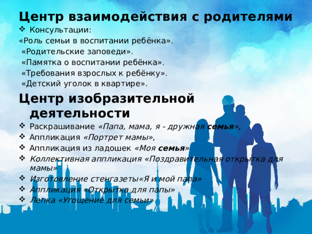 Центр взаимодействия с родителями Консультации: «Роль семьи в воспитании ребёнка».   «Родительские заповеди».   «Памятка о воспитании ребёнка».   «Требования взрослых к ребёнку».   «Детский уголок в квартире». Центр изобразительной деятельности Раскрашивание  «Папа, мама, я - дружная  семья » , Аппликация  «Портрет мамы» , Аппликация из ладошек  «Моя  семья » Коллективная аппликация «Поздравительная открытка для мамы» Изготовление стенгазеты«Я и мой папа» Аппликация «Открытка для папы» Лепка «Угощение для семьи» 