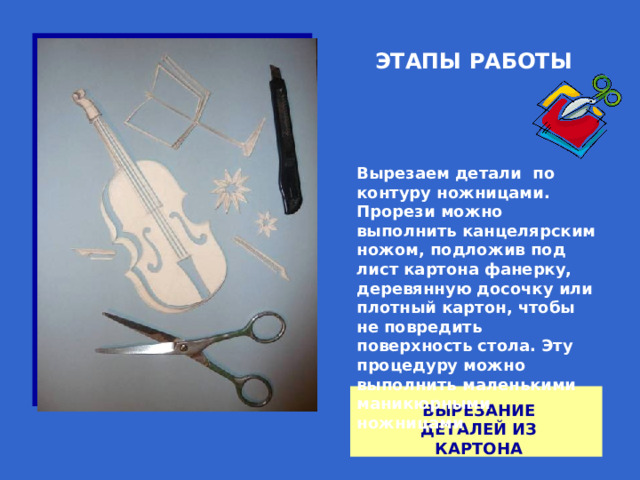 ЭТАПЫ РАБОТЫ Вырезаем детали по контуру ножницами. Прорези можно выполнить канцелярским ножом, подложив под лист картона фанерку, деревянную досочку или плотный картон, чтобы не повредить поверхность стола. Эту процедуру можно выполнить маленькими маникюрными ножницами ВЫРЕЗАНИЕ ДЕТАЛЕЙ ИЗ КАРТОНА 