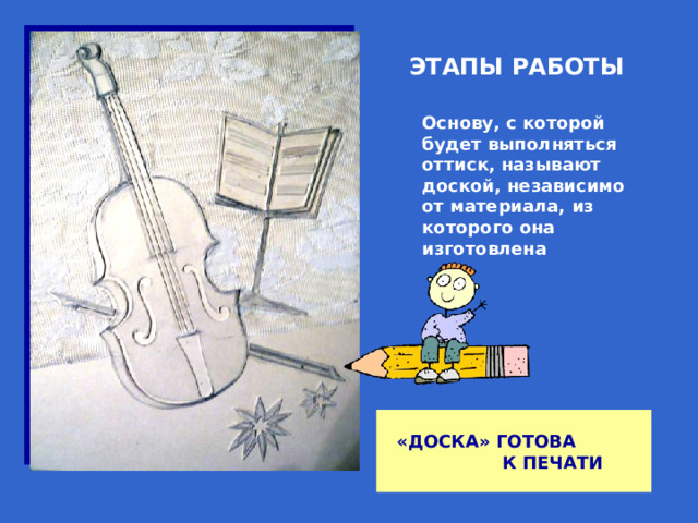 ЭТАПЫ РАБОТЫ Основу, с которой будет выполняться оттиск, называют доской, независимо от материала, из которого она изготовлена «ДОСКА» ГОТОВА К ПЕЧАТИ 