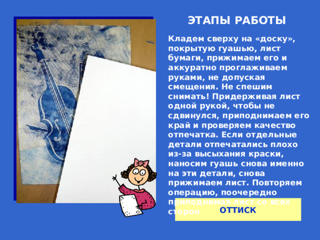 ЭТАПЫ РАБОТЫ Кладем сверху на «доску», покрытую гуашью, лист бумаги, прижимаем его и аккуратно проглаживаем руками, не допуская смещения. Не спешим снимать! Придерживая лист одной рукой, чтобы не сдвинулся, приподнимаем его край и проверяем качество отпечатка. Если отдельные детали отпечатались плохо из-за высыхания краски, наносим гуашь снова именно на эти детали, снова прижимаем лист. Повторяем операцию, поочередно приподнимая лист со всех сторон  ОТТИСК 