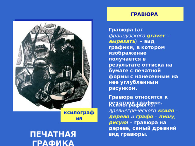 ГРАВЮРА Гравюра ( от французского  graver – вырезать )  – вид графики, в котором изображение получается в результате оттиска на бумаге с печатной формы с нанесенным на нее углубленным рисунком. Гравюра относится к печатной графике. Ксилография ( от древнегреческого  ксило  – дерево  и графо  –  пишу , рисую ) – гравюра на дереве, самый древний вид гравюры. ксилография ПЕЧАТНАЯ ГРАФИКА 