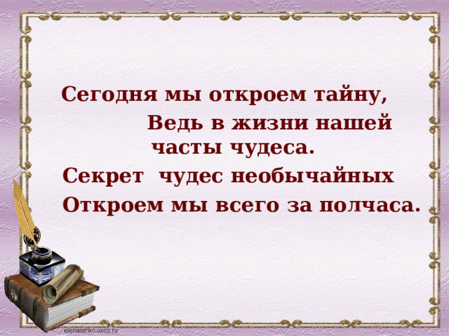Сегодня мы откроем тайну,  Ведь в жизни нашей часты чудеса.  Секрет чудес необычайных  Откроем мы всего за полчаса.  