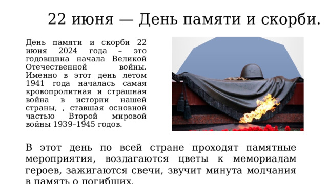 22 июня — День памяти и скорби. День памяти и скорби 22 июня 2024 года – это годовщина начала Великой Отечественной войны. Именно в этот день летом 1941 года началась самая кровопролитная и страшная война в истории нашей страны, , ставшая основной частью Второй мировой войны 1939–1945 годов. В этот день по всей стране проходят памятные мероприятия, возлагаются цветы к мемориалам героев, зажигаются свечи, звучит минута молчания в память о погибших. 