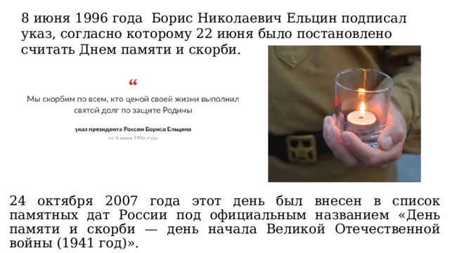 8 июня 1996 года Борис Николаевич Ельцин подписал указ, согласно которому 22 июня было постановлено считать Днем памяти и скорби. 24 октября 2007 года этот день был внесен в список памятных дат России под официальным названием «День памяти и скорби — день начала Великой Отечественной войны (1941 год)». 