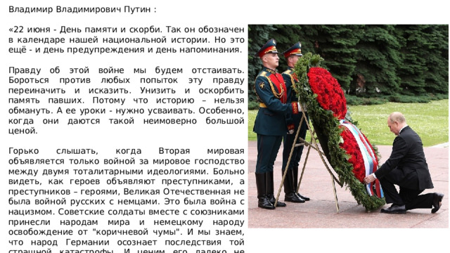 Владимир Владимирович Путин : «22 июня - День памяти и скорби. Так он обозначен в календаре нашей национальной истории. Но это ещё - и день предупреждения и день напоминания. Правду об этой войне мы будем отстаивать. Бороться против любых попыток эту правду переиначить и исказить. Унизить и оскорбить память павших. Потому что историю – нельзя обмануть. А ее уроки - нужно усваивать. Особенно, когда они даются такой неимоверно большой ценой. Горько слышать, когда Вторая мировая объявляется только войной за мировое господство между двумя тоталитарными идеологиями. Больно видеть, как героев объявляют преступниками, а преступников – героями, Великая Отечественная не была войной русских с немцами. Это была война с нацизмом. Советские солдаты вместе с союзниками принесли народам мира и немецкому народу освобождение от 