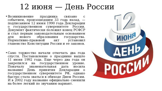 12 июня — День России Возникновение праздника связано с событием, произошедшим 33 года назад, — подписанием 12 июня 1990 года Декларации о государственном суверенитете России. Документ фактически положил конец РСФСР и стал первым законодательным основанием для нового образования государства. Нормативно-правовой акт установил главенство Конституции России и ее законов. Само торжество начали отмечать два года спустя. Постановление о празднике вышло 11 июня 1992 года. Еще через два года он закрепился на государственном уровне. Поначалу знаменательная дата носила название День принятия Декларации о государственном суверенитете РФ, однако быстро стала зваться в обиходе Днем России. И в 2002 году название официально сменили на более легкий по звучанию вариант. 